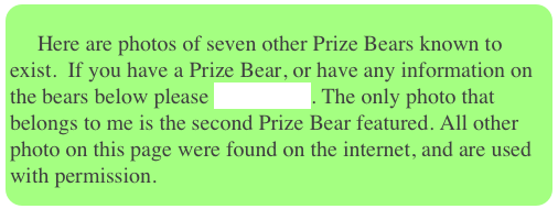     
     Here are photos of seven other Prize Bears known to exist.  If you have a Prize Bear, or have any information on the bears below please contact me. The only photo that belongs to me is the second Prize Bear featured. All other photo on this page were found on the internet, and are used with permission.