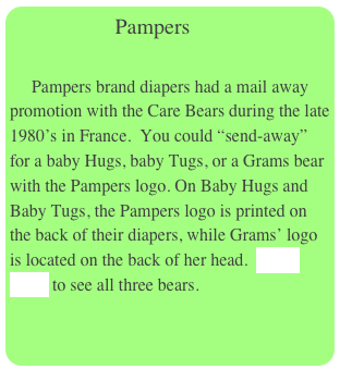                  Pampers
  
     Pampers brand diapers had a mail away promotion with the Care Bears during the late 1980’s in France.  You could “send-away” for a baby Hugs, baby Tugs, or a Grams bear with the Pampers logo. On Baby Hugs and Baby Tugs, the Pampers logo is printed on the back of their diapers, while Grams’ logo is located on the back of her head.  Click Here  to see all three bears.