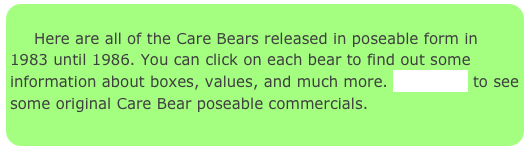 
     Here are all of the Care Bears released in poseable form in  1983 until 1986. You can click on each bear to find out some information about boxes, values, and much more. Click here to see some original Care Bear poseable commercials.