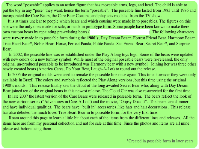 The word “poseable” applies to an action figure that has moveable arms, legs, and head. The child is able to put the toy in any “pose” they want, hence the term “poseable”.  The poseable line lasted from 1983 until 1986 and incorporated the Care Bears, the Care Bear Cousins, and play sets modeled from the TV show.
     It is at times unclear to people which bears and which cousins were made in to poseables. The figures on this site were the only ones made for sale, or made in prototype form. Some people have been known to make there own custom bears by repainting pre-existing bears (see the custom page for examples). The following characters were never made in to poseable form during the 1980’s; Day Dream Bear*, Forrest Friend Bear, Harmony Bear*, True Heart Bear*, Noble Heart Horse, Perfect Panda, Polite Panda, Sea Friend Bear, Secret Bear*, and Surprise Bear.
      In 2002, the poseable line was re-established under the Play Along toys logo. Some of the bears were updated with new colors or a new tummy symbol. While most of the original poseable bears were re-released, the only original un-produced poseable to be introduced was Harmony bear with a new symbol.  Joining her was three other newly created bears (America Cares, Do Your Best, Laugh-A-Lot) to round out the release.
     In 2005 the original molds were used to remake the poseable line once again. This time however they were only available in Brazil. The colors and symbols reflected the Play Along versions, but this time using the original 1980’s molds.   This release finally saw the début of the long awaited Secret Bear who, along with Day Dream Bear joined ten of the original bears in this newest release. The Cloud Car was also resurrected for the first time.
     In late 2007 the latest version of the Care Bears were released in poseable form.  The bears reflect the look of the new cartoon series (“Adventures in Care-A-Lot”) and the movie, “Oopsy Does It”.  The bears  are slimmer, and have individual qualities.  The bears have “built in” accessories, like hats and hair decorations.  This release has also débuted the much loved True Heart Bear in to poseable form, for the very first time.  
      Roam around this page to learn a little bit about each of the items from the different lines and releases.  All the items here are from my personal collection and not for sale at this time. Since the photos and items are all mine, please ask before using them. 

                                                                                                                      *Created in poseable form in later years